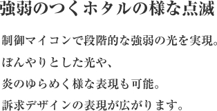 強弱のつくホタルの様な点滅
        制御マイコンで段階的な強弱の光を実現。 
ぼんやりとした光や、炎のゆらめく様な表現も可能。 
訴求デザインの表現が広がります。