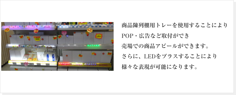 商品陳列棚用トレーを使用することによりPOP・広告など取付ができ売場での商品アピールができます。さらに、LEDをプラスすることにより様々な表現が可能になります。