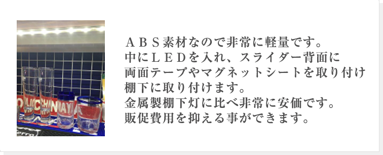 特徴: vol.2ＡＢＳ素材なので非常に軽量です。中にＬＥＤを入れ、スライダー背面に両面テープやマグネットシートを取り付け棚下に取り付けます。金属製棚下灯に比べ非常に安価です。販促費用を抑える事ができます。