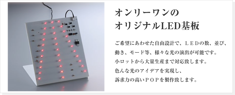 ご希望にあわせた自由設計で、ＬＥＤの数、並び、動き、モード等、様々な光の演出が可能です。小ロットから大量生産まで対応致します。色んな光のアイデアを実現し、訴求力の高いＰＯＰを製作致します。