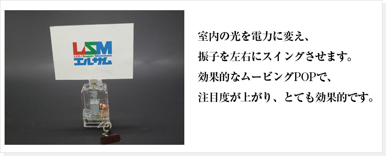 室内の光を電力に変え、振子を左右にスイングさせます。効果的なムービングPOPで、注目度が上がり、とても効果的です。